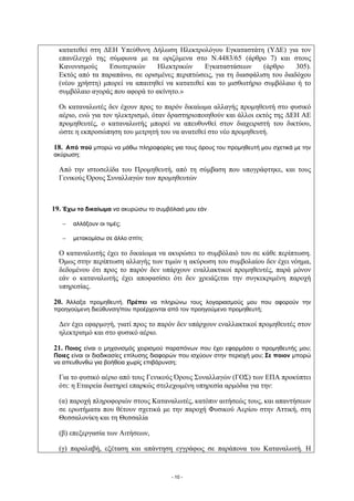 κατατεθεί στη ΔΕΗ Υπεύθυνη Δήλωση Ηλεκτρολόγου Εγκαταστάτη (ΥΔΕ) για τον
  επανέλεγχό της σύμφωνα με τα οριζόμενα στο Ν.4483/65 (άρθρο 7) και στους
  Κανονισμούς     Εσωτερικών     Ηλεκτρικών     Εγκαταστάσεων      (άρθρο    305).
  Εκτός από τα παραπάνω, σε ορισμένες περιπτώσεις, για τη διασφάλιση του διαδόχου
  (νέου χρήστη) μπορεί να απαιτηθεί να κατατεθεί και το μισθωτήριο συμβόλαιο ή το
  συμβόλαιο αγοράς που αφορά το ακίνητο.»

  Οι καταναλωτές δεν έχουν προς το παρόν δικαίωμα αλλαγής προμηθευτή στο φυσικό
  αέριο, ενώ για τον ηλεκτρισμό, όταν δραστηριοποιηθούν και άλλοι εκτός της ΔΕΗ ΑΕ
  προμηθευτές, ο καταναλωτής μπορεί να απευθυνθεί στον διαχειριστή του δικτύου,
  ώστε η εκπροσώπηση του μετρητή του να ανατεθεί στο νέο προμηθευτή.

18. Από πού μπορώ να μάθω πληροφορίες για τους όρους του προμηθευτή μου σχετικά με την
ακύρωση;

  Από την ιστοσελίδα του Προμηθευτή, από τη σύμβαση που υπογράφτηκε, και τους
  Γενικούς Όρους Συναλλαγών των προμηθευτών



19. Έχω το δικαίωμα να ακυρώσω το συμβόλαιό μου εάν

      αλλάξουν οι τιμές;

      μετακομίσω σε άλλο σπίτι;

  Ο καταναλωτής έχει το δικαίωμα να ακυρώσει το συμβόλαιό του σε κάθε περίπτωση.
  Όμως στην περίπτωση αλλαγής των τιμών η ακύρωση του συμβολαίου δεν έχει νόημα,
  δεδομένου ότι προς το παρόν δεν υπάρχουν εναλλακτικοί προμηθευτές, παρά μόνον
  εάν ο καταναλωτής έχει αποφασίσει ότι δεν χρειάζεται την συγκεκριμένη παροχή
  υπηρεσίας.

20. Άλλαξα προμηθευτή. Πρέπει να πληρώνω τους λογαριασμούς μου που αφορούν την
προηγούμενη διεύθυνση/που προέρχονται από τον προηγούμενο προμηθευτή;

  Δεν έχει εφαρμογή, γιατί προς το παρόν δεν υπάρχουν εναλλακτικοί προμηθευτές στον
  ηλεκτρισμό και στο φυσικό αέριο.

21. Ποιος είναι ο μηχανισμός χειρισμού παραπόνων που έχει εφαρμόσει ο προμηθευτής μου;
Ποιες είναι οι διαδικασίες επίλυσης διαφορών που ισχύουν στην περιοχή μου; Σε ποιον μπορώ
να απευθυνθώ για βοήθεια χωρίς επιβάρυνση;

  Για το φυσικό αέριο από τους Γενικούς Όρους Συναλλαγών (ΓΟΣ) των ΕΠΑ προκύπτει
  ότι: η Εταιρεία διατηρεί επαρκώς στελεχωμένη υπηρεσία αρμόδια για την:

  (α) παροχή πληροφοριών στους Καταναλωτές, κατόπιν αιτήσεώς τους, και απαντήσεων
  σε ερωτήματα που θέτουν σχετικά με την παροχή Φυσικού Αερίου στην Αττική, στη
  Θεσσαλονίκη και τη Θεσσαλία

  (β) επεξεργασία των Αιτήσεων,

  (γ) παραλαβή, εξέταση και απάντηση εγγράφως σε παράπονα του Καταναλωτή. Η


                                        - 10 -
 