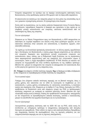 Εταιρεία υποχρεούται να εξετάζει και να παρέχει αιτιολογημένη απάντηση στους
 Καταναλωτές, εντός προθεσμίας τριάντα (30) ημερών από τη λήψη κάθε παραπόνου.

 Η επικοινωνία του πελάτη με την υπηρεσία μπορεί να γίνει μέσω της ιστοσελίδας της ή
 των γραφείων εξυπηρέτησης πελατών. Η εξυπηρέτηση είναι δωρεάν.

 Εκτός από τις περιπτώσεις, για τις οποίες ορίζεται διαφορετικά στους Γενικούς Όρους
 Συναλλαγών, οποιαδήποτε διαφωνία ή διαφορά που προκύπτει ή έχει σχέση με τη
 σύμβαση μεταξύ καταναλωτών και εταιρείας, επιλύεται αποκλειστικά από τα
 Δικαστήρια της έδρας της εταιρείας.

 Για τον ηλεκτρισμό

 Σύμφωνα με το Χάρτη Υποχρεώσεων προς τον Καταναλωτή, η ΔΕΗ υποχρεούται να
 απαντήσει σε έγγραφο παράπονο του πολίτη εντός δέκα εργάσιμων ημερών, αν δεν
 απαιτείται επίσκεψη στην κατοικία του καταναλωτή, ή δεκαπέντε ημερών, όταν
 απαιτηθεί επίσκεψη.

  Σε σχέση με τη δυνατότητα προσφυγής καταναλωτών σε άλλους φορείς, αρμοδιότητα
 έχει ο Συνήγορος του Καταναλωτή, ο οποίος μέχρι σήμερα ασχολείται με την επίλυση
 των ατομικών διαφορών που προκύπτουν μεταξύ ενεργειακών εταιρειών και
 καταναλωτών, όπως, επίσης, και η Ρυθμιστική Αρχή Ενέργειας για τις περιπτώσεις
 όπου παρατηρούνται παρεκκλίσεις από την εφαρμογή των ενεργειακών νόμων ή
 κανονισμών, οπότε η Αρχή παρεμβαίνει διορθωτικά. Η ΡΑΕ δύναται να καλέσει την
 εταιρεία να συμμορφωθεί και στην αντίθετη περίπτωση να της επιβάλει πρόστιμο.
 Ωστόσο δεν μπορεί να υποχρεώσει την εταιρεία να αποζημιώσει τον καταναλωτή. Και
 οι δύο φορείς δεν χρεώνουν για τις υπηρεσίες τους.

22. Υπάρχει ένα ελάχιστο επίπεδο ποιότητας παροχής; Έχω το δικαίωμα να λάβω αποζημίωση
αν δεν πληρούνται τα προκαθορισμένα επίπεδα ποιότητας του προμηθευτή;

 Για το φυσικό αέριο

 Υπάρχει ένα ελάχιστο επίπεδο ποιότητας παροχής για τα βασικά στοιχεία, όπως ο
 μέσος χρόνος που απαιτείται για να τεθεί σε λειτουργία το συμβόλαιο με τον
 καταναλωτή, ο μέσος χρόνος ανταπόκρισης σε επείγουσες καταστάσεις, η ποιότητα
 αερίου που παρέχεται, κλπ. Σύμφωνα με το άρθρο 6.3 της Άδειας Διανομής των ΕΠΑ,
 προβλέπεται να θεσπιστούν μετά από σύμφωνη γνώμη της ΡΑΕ οι προδιαγραφές
 ποιότητας υπηρεσιών με αναφορά σε ποσοστά επίτευξης αυτών. Ωστόσο δεν έχει
 υλοποιηθεί ακόμη αυτή η διάταξη. Επίσης δεν προβλέπεται συγκεκριμένη αποζημίωση
 αν δεν πληρούνται τα προκαθορισμένα επίπεδα ποιότητας, ωστόσο ο καταναλωτής
 μπορεί να απευθυνθεί στα αρμόδια δικαστήρια για να τη διεκδικήσει.

 Για τον ηλεκτρισμό

 Διενεργούνται μετρήσεις ποιότητας από τη ΔΕΗ ΑΕ και τη ΡΑΕ, αλλά αυτές δε
 συνδέονται με ενδεχόμενα πρόστιμα ή υποχρεώσεις αποζημίωσης από πλευράς
 διανομέα και προμηθευτή. Όταν τεθούν σε ισχύ οι υπό εκπόνηση Κώδικες Προμήθειας
 και Διαχείρισης Δικτύου θα περιλαμβάνουν όλες τις σχετικές ρυθμίσεις για την
 ελάχιστη ποιότητα παροχής και για τις σχετικές αποζημιώσεις.



                                       - 11 -
 