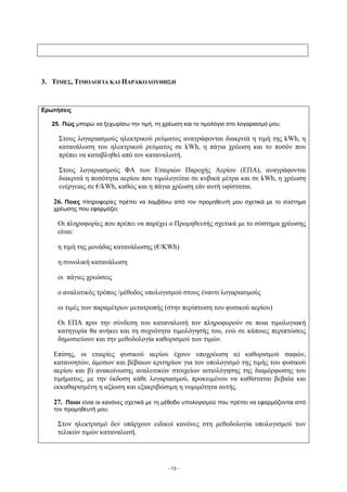 3. ΤΙΜΕΣ, ΤΙΜΟΛΟΓΙΑ ΚΑΙ ΠΑΡΑΚΟΛΟΥΘΗΣΗ



Ερωτήσεις

   25. Πώς μπορώ να ξεχωρίσω την τιμή, τη χρέωση και το τιμολόγιο στο λογαριασμό μου;

     Στους λογαριασμούς ηλεκτρικού ρεύματος αναγράφονται διακριτά η τιμή της kWh, η
     κατανάλωση του ηλεκτρικού ρεύματος σε kWh, η πάγια χρέωση και το ποσόν που
     πρέπει να καταβληθεί από τον καταναλωτή.

     Στους λογαριασμούς ΦΑ των Εταιριών Παροχής Αερίου (ΕΠΑ), αναγράφονται
     διακριτά η ποσότητα αερίου που τιμολογείται σε κυβικά μέτρα και σε kWh, η χρέωση
     ενέργειας σε €/kWh, καθώς και η πάγια χρέωση εάν αυτή υφίσταται.

   26. Ποιες πληροφορίες πρέπει να λαμβάνω από τον προμηθευτή μου σχετικά με το σύστημα
   χρέωσης που εφαρμόζει;

     Οι πληροφορίες που πρέπει να παρέχει ο Προμηθευτής σχετικά με το σύστημα χρέωσης
     είναι:

     η τιμή της μονάδας κατανάλωσης (€/KWh)

     η συνολική κατανάλωση

     οι πάγιες χρεώσεις

     ο αναλυτικός τρόπος /μέθοδος υπολογισμού στους έναντι λογαριασμούς

     οι τιμές των παραμέτρων μετατροπής (στην περίπτωση του φυσικού αερίου)

     Οι ΕΠΑ πριν την σύνδεση του καταναλωτή τον πληροφορούν σε ποια τιμολογιακή
     κατηγορία θα ανήκει και τη συχνότητα τιμολόγησής του, ενώ σε κάποιες περιπτώσεις
     δημοσιεύουν και την μεθοδολογία καθορισμού των τιμών.

   Επίσης, οι εταιρίες φυσικού αερίου έχουν υποχρέωση α) καθορισμού σαφών,
   κατανοητών, άμεσων και βέβαιων κριτηρίων για τον υπολογισμό της τιμής του φυσικού
   αερίου και β) ανακοίνωσης αναλυτικών στοιχείων αιτιολόγησης της διαμόρφωσης του
   τιμήματος, με την έκδοση κάθε λογαριασμού, προκειμένου να καθίσταται βεβαία και
   εκκαθαρισμένη η αξίωση και εξακριβώσιμη η νομιμότητα αυτής.

   27. Ποιοι είναι οι κανόνες σχετικά με τη μέθοδο υπολογισμού που πρέπει να εφαρμόζονται από
   τον προμηθευτή μου;

     Στον ηλεκτρισμό δεν υπάρχουν ειδικοί κανόνες στη μεθοδολογία υπολογισμού των
     τελικών τιμών καταναλωτή.




                                            - 13 -
 