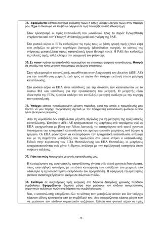 34. Εφαρμόζεται κάποιο σύστημα ρύθμισης τιμών ή άλλες μορφές ελέγχου τιμών στην περιοχή
μου; Έχω το δικαίωμα να λαμβάνω ενέργεια σε τιμή που ορίζεται από εθνική αρχή;

 Στον ηλεκτρισμό οι τιμές καταναλωτή του μοναδικού προς το παρόν Προμηθευτή
 εγκρίνονται από τον Υπουργό Ανάπτυξης μετά από γνώμη της ΡΑΕ.

 Στο φυσικό αέριο οι ΕΠΑ καθορίζουν τις τιμές τους με βάση οροφή τιμής (price cap)
 που ρυθμίζει το μέγιστο περιθώριο διανομής (distribution margin), το κόστος της
 ενέργειας μετακυλίεται στους καταναλωτές (pass through cost). Η ΡΑΕ δεν καθορίζει
 τις τελικές τιμές, αλλά ελέγχει την εφαρμογή του price cap.

35. Σε ποιον πρέπει να απευθυνθώ προκειμένου να αποκτήσω μετρητή κατανάλωσης; Μπορώ
να επιλέξω τον τύπο μετρητή που μπορώ να έχω/να αποκτήσω;

 Στον ηλεκτρισμό ο καταναλωτής απευθύνεται στον Διαχειριστή του Δικτύου (ΔΕΗ ΑΕ)
 για την τοποθέτηση μετρητή, ενώ προς το παρόν δεν υπάρχει επιλογή τύπου μετρητή
 κατανάλωσης.

 Στο φυσικό αέριο οι ΕΠΑ είναι υπεύθυνες για την σύνδεση των καταναλωτών με το
 δίκτυο ΦΑ και υπεύθυνες για την εγκατάσταση του μετρητή. Ο μετρητής είναι
 ιδιοκτησία της ΕΠΑ, η οποία επιλέγει τον κατάλληλο μετρητή ανάλογα με την παροχή
 του καταναλωτή.

36. Υπάρχει κάποια προσδιορισμένη μέγιστη περίοδος, κατά την οποία ο προμηθευτής μου
πρέπει να μου παρέχει πληροφορίες σχετικά με την πραγματική κατανάλωση φυσικού αερίου
ή/και ηλεκτρικού ρεύματος;

 Από τη νομοθεσία δεν επιβάλλεται μέγιστη περίοδος για τη μέτρηση της πραγματικής
 κατανάλωσης. Ωστόσο η ΔΕΗ ΑΕ πραγματοποιεί τις μετρήσεις ανά τετράμηνο, ενώ οι
 ΕΠΑ υποχρεούνται με βάση την Άδεια Διανομής να καταγράφουν ανά τακτά χρονικά
 διαστήματα την πραγματική κατανάλωση και πραγματοποιούν μετρήσεις ανά δίμηνο ή
 τρίμηνο. Οι ΕΠΑ φροντίζουν να καταγράφουν την πραγματική κατανάλωση ανάλογα
 και με τη συχνότητα μεταβολής του τιμολογίου στο οποίο ανήκει ο καταναλωτής.
 Ειδικά στην περίπτωση των ΕΠΑ Θεσσαλονίκης και ΕΠΑ Θεσσαλίας, οι μετρήσεις
 πραγματοποιούνται ανά μήνα ή δίμηνο, ανάλογα με την τιμολογιακή κατηγορία όπου
 ανήκει ο πελάτης.

37. Πότε και πώς λειτουργεί ο μετρητής κατανάλωσής μου;

 Η καταμέτρηση της πραγματικής κατανάλωσης γίνεται ανά τακτά χρονικά διαστήματα,
 όπως απαντήθηκε ανωτέρω, με επιτόπια καταγραφή των ενδείξεων του μετρητή από
 υπάλληλο ή εξουσιοδοτημένο εκπρόσωπο του προμηθευτή. Η εφαρμογή τηλεμέτρησης
 (remote metering) βρίσκεται ακόμα σε πιλοτικό στάδιο.

38. Εκτίθεμαι σε αυξανόμενες τιμές ενέργειες στη διάρκεια δεδομένης χρονικής περιόδου
συμβολαίου; Εφαρμόζονται δημόσια μέτρα που μειώνουν τον κίνδυνο αντιμετώπισης
σημαντικών αυξήσεων τιμών στη διάρκεια του συμβολαίου μου;
 Ναι, ο καταναλωτής επωμίζεται όλο το κόστος των μεταβολών αυτών και δεν υπάρχει
 κάποιου είδους προστασία από το συμβόλαιό του. Δεν εφαρμόζονται κάποια μέτρα που
 να μειώνουν τον κίνδυνο σημαντικών αυξήσεων. Ειδικά στο φυσικό αέριο οι τιμές




                                        - 15 -
 
