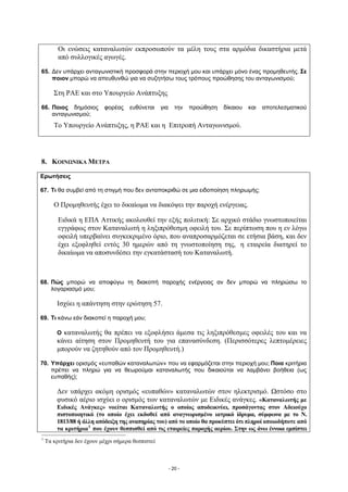 Οι ενώσεις καταναλωτών εκπροσωπούν τα μέλη τους στα αρμόδια δικαστήρια μετά
         από συλλογικές αγωγές.

65. Δεν υπάρχει ανταγωνιστική προσφορά στην περιοχή μου και υπάρχει μόνο ένας προμηθευτής. Σε
    ποιον μπορώ να απευθυνθώ για να συζητήσω τους τρόπους προώθησης του ανταγωνισμού;

       Στη ΡΑΕ και στο Υπουργείο Ανάπτυξης

66. Ποιος δημόσιος         φορέας    ευθύνεται     για      την   προώθηση   δίκαιου   και   αποτελεσματικού
    ανταγωνισμού;
       Το Υπουργείο Ανάπτυξης, η ΡΑΕ και η Επιτροπή Ανταγωνισμού.




8. ΚΟΙΝΩΝΙΚΑ ΜΕΤΡΑ

Ερωτήσεις

67. Τι θα συμβεί από τη στιγμή που δεν ανταποκριθώ σε μια ειδοποίηση πληρωμής;

       Ο Προμηθευτής έχει το δικαίωμα να διακόψει την παροχή ενέργειας.

         Ειδικά η ΕΠΑ Αττικής ακολουθεί την εξής πολιτική: Σε αρχικό στάδιο γνωστοποιείται
         εγγράφως στον Καταναλωτή η ληξιπρόθεσμη οφειλή του. Σε περίπτωση που η εν λόγω
         οφειλή υπερβαίνει συγκεκριμένο όριο, που αναπροσαρμόζεται σε ετήσια βάση, και δεν
         έχει εξοφληθεί εντός 30 ημερών από τη γνωστοποίηση της, η εταιρεία διατηρεί το
         δικαίωμα να αποσυνδέσει την εγκατάστασή του Καταναλωτή.



68. Πώς μπορώ να αποφύγω τη διακοπή παροχής ενέργειας αν δεν μπορώ να πληρώσω το
    λογαριασμό μου;

        Ισχύει η απάντηση στην ερώτηση 57.

69. Τι κάνω εάν διακοπεί η παροχή μου;

        Ο καταναλωτής θα πρέπει να εξοφλήσει άμεσα τις ληξιπρόθεσμες οφειλές του και να
        κάνει αίτηση στον Προμηθευτή του για επανασύνδεση. (Περισσότερες λεπτομέρειες
        μπορούν να ζητηθούν από τον Προμηθευτή.)

70. Υπάρχει ορισμός «ευπαθών καταναλωτών» που να εφαρμόζεται στην περιοχή μου; Ποια κριτήρια
    πρέπει να πληρώ για να θεωρούμαι καταναλωτής που δικαιούται να λαμβάνει βοήθεια (ως
    ευπαθής);

        Δεν υπάρχει ακόμη ορισμός «ευπαθών» καταναλωτών στον ηλεκτρισμό. Ωστόσο στο
        φυσικό αέριο ισχύει ο ορισμός των καταναλωτών με Ειδικές ανάγκες. «Καταναλωτής με
        Ειδικές Ανάγκες» νοείται Καταναλωτής ο οποίος αποδεικνύει, προσάγοντας στον Αδειούχο
        πιστοποιητικό (το οποίο έχει εκδοθεί από αναγνωρισμένο ιατρικό ίδρυμα, σύμφωνα με το Ν.
        1813/88 ή άλλη απόδειξη της αναπηρίας του) από το οποίο θα προκύπτει ότι πληροί οποιοδήποτε από
        τα κριτήρια 1 που έχουν θεσπισθεί από τις εταιρείες παροχής αερίου. Στην ως άνω έννοια εμπίπτει
1
    Τα κριτήρια δεν έχουν μέχρι σήμερα θεσπιστεί



                                                         - 20 -
 