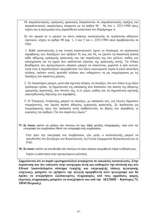 Οι παραπλανητικές εμπορικές πρακτικές διακρίνονται σε παραπλανητικές πράξεις και
    παραπλανητικές παραλείψεις σύμφωνα με τα άρθρα 9δ – 9η του ν. 2251/1994 όπως
    ισχύει και η περιγραφή τους παρατίθεται αναλυτικά στο Παράρτημα Α.

    Σε ότι αφορά το τι μπορεί να κάνει κάποιος καταναλωτής σε περίπτωση αθέμιτων
    τακτικών, ισχύει το άρθρο 9θ παρ. 1, 2 και 5 του ν. 2251/1994 όπου προβλέπονται τα
    εξής:

    1. Κάθε καταναλωτής ή και ένωση καταναλωτών έχουν το δικαίωμα, σε περίπτωση
    παράβασης των διατάξεων των άρθρων 9γ έως και 9η, να ζητούν τη δικαστική παύση
    κάθε αθέμιτης εμπορικής πρακτικής και την παράλειψη της στο μέλλον, καθώς και
    αποζημίωση για τη ζημία που υφίστανται εξαιτίας της πρακτικής αυτής. Τα ένδικα
    βοηθήματα του προηγούμενου εδαφίου μπορεί να ασκούνται, χωριστά ή από κοινού,
    κατά ενός ή περισσοτέρων προμηθευτών του ίδιου οικονομικού τομέα ή κατά ιδιοκτήτη
    κώδικα, εφόσον αυτός προωθεί κώδικα που ενθαρρύνει τη μη συμμόρφωση με τις
    διατάξεις του παρόντος μέρους.

    2. Το Δικαστήριο μπορεί, μετά από σχετική αίτηση, να διατάξει, δια του τύπου ή με άλλο
    πρόσφορο τρόπο, τη δημοσίευση της απόφασης που διατάσσει την παύση της αθέμιτης
    εμπορικής πρακτικής, στο σύνολο της, ή εν μέρει, καθώς και τη δημοσίευση σχετικής
    επανορθωτικής δήλωσης του παραβάτη.

    5. Ο Υπουργός Ανάπτυξης μπορεί να διατάξει, με απόφαση του, για λόγους δημοσίου
    συμφέροντος, την άμεση παύση αθέμιτης εμπορικής πρακτικής. Σε περίπτωση μη
    συμμόρφωσης προς την απόφαση αυτή επιβάλλονται, σε βάρος του παραβάτη, οι
    κυρώσεις του άρθρου 13α του παρόντος νόμου."



77. Σε ποιον πρέπει να μιλήσω εάν πιστεύω ότι έχω λάβει ψευδείς πληροφορίες, πριν από την
    υπογραφή του συμβολαίου; Μετά την υπογραφή ενός συμβολαίου;

     Είτε πριν την υπογραφή του συμβολαίου, είτε μετά, ο καταναλωτής μπορεί να
     απευθυνθεί στο Συνήγορο του Καταναλωτή, τη Γενική Γραμματεία Καταναλωτή και τη
     ΡΑΕ.

78. Σε ποιον πρέπει να απευθυνθώ εάν πιστεύω ότι έγινε αλλαγή προμηθευτή παρά τη θέλησή μου;
     Ισχύει η απάντηση στην προηγούμενη ερώτηση.

Σημειώνεται ότι το παρόν ερωτηματολόγιο αναφέρεται σε οικιακούς καταναλωτές. Στην
περίπτωση που δεν υπάγεστε στην κατηγορία αυτή και επιθυμείτε την σύνδεσή σας στο
Εθνικό Διασυνδεδεμένο σύστημα (υψηλής και υπερυψηλής τάσεως ηλεκτρικής
ενέργειας), μπορείτε να ζητήσετε την αλλαγή προμηθευτή στον ηλεκτρισμό και θα
πρέπει να αναζητήσετε εξειδικευμένες πληροφορίες από τους αρμόδιους φορείς
(σχετικές πληροφορίες μπορείτε να αναζητήσετε και από την ΔΕΣΜΗΕ – Κάστορος 72,
18545 Πειραιάς).




                                            - 22 -
 