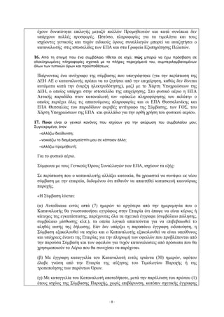 έχουν δυνατότητα επιλογής μεταξύ πολλών Προμηθευτών και κατά συνέπεια δεν
 υπάρχουν πολλές προσφορές. Ωστόσο, πληροφορίες για τα τιμολόγια και τους
 ισχύοντες γενικούς και τυχόν ειδικούς όρους συναλλαγών μπορεί να αναζητήσει ο
 καταναλωτής στις ιστοσελίδες των ΕΠΑ και στα Γραφεία Εξυπηρέτησης Πελατών.

16. Από τη στιγμή που ένα συμβόλαιο τίθεται σε ισχύ, πώς μπορώ να έχω πρόσβαση σε
ολοκληρωμένες πληροφορίες σχετικά με το πλήρες περιεχόμενό του, συμπεριλαμβανομένων
όλων των τυπικών όρων και προϋποθέσεων;

 Παίρνοντας ένα αντίγραφο της σύμβασης που υπογράφτηκε (για την περίπτωση της
 ΔΕΗ ΑΕ ο καταναλωτής πρέπει να το ζητήσει από την επιχείρηση, καθώς δεν δίνεται
 αυτόματα κατά την έναρξη ηλεκτροδότησης), μαζί με το Χάρτη Υποχρεώσεων της
 ΔΕΗ, ο οποίος υπάρχει στην ιστοσελίδα της επιχείρησης. Στο φυσικό αέριο η ΕΠΑ
 Αττικής παραδίδει στον καταναλωτή τον «φάκελο πληροφόρησης του πελάτη» ο
 οποίος περιέχει όλες τις απαιτούμενες πληροφορίες και οι ΕΠΑ Θεσσαλονίκης και
 ΕΠΑ Θεσσαλίας του παραδίδουν ακριβές αντίγραφο της Σύμβασης, των ΓΟΣ, του
 Χάρτη Υποχρεώσεων της ΕΠΑ και φυλλάδιο για την ορθή χρήση του φυσικού αερίου.

17. Ποιοι είναι οι γενικοί κανόνες που ισχύουν για την ακύρωση του συμβολαίου μου;
Συγκεκριμένα, όταν
  –αλλάζω διεύθυνση;
  –νοικιάζω το διαμέρισμα/σπίτι μου σε κάποιον άλλο;
  –αλλάζω προμηθευτή;

 Για το φυσικό αέριο.

 Σύμφωνα με τους Γενικούς Όρους Συναλλαγών των ΕΠΑ, ισχύουν τα εξής:

 Σε περίπτωση που ο καταναλωτής αλλάξει κατοικία, θα χρειαστεί να συνάψει εκ νέου
 σύμβαση με την εταιρεία, δεδομένου ότι πιθανόν να απαιτηθεί κατασκευή καινούριας
 παροχής.

 «Η Σύμβαση λύεται:

 (α) Αυτοδίκαια εντός επτά (7) ημερών το αργότερο από την ημερομηνία που ο
 Καταναλωτής θα γνωστοποιήσει εγγράφως στην Εταιρία ότι έπαψε να είναι κύριος ή
 κάτοχος της εγκατάστασης, παρέχοντας όλα τα σχετικά έγγραφα (συμβόλαιο πώλησης,
 συμβόλαιο μίσθωσης κλπ.), τα οποία λογικά απαιτούνται για να επιβεβαιωθεί το
 αληθές αυτής της δήλωσης. Εάν δεν υπάρξει η παραπάνω έγγραφη ειδοποίηση, η
 Σύμβαση εξακολουθεί να ισχύει και ο Καταναλωτής εξακολουθεί να είναι υπεύθυνος
 και υπόχρεος έναντι της Εταιρίας για την πληρωμή των οφειλών που προβλέπονται από
 την παρούσα Σύμβαση και των οφειλών για τυχόν καταναλώσεις από πρόσωπα που θα
 χρησιμοποιούν το Αέριο που θα συνεχίσει να παρέχεται.

 (β) Με έγγραφη καταγγελία του Καταναλωτή εντός τριάντα (30) ημερών, αφότου
 έλαβε γνώση από την Εταιρία της αύξησης του Τιμολογίου Παροχής ή της
 τροποποίησης των παρόντων Όρων.

 (γ) Με καταγγελία του Καταναλωτή οποτεδήποτε, μετά την παρέλευση του πρώτου (1)
 έτους ισχύος της Σύμβασης Παροχής, χωρίς επιβάρυνση, κατόπιν σχετικής έγγραφης



                                          -8-
 