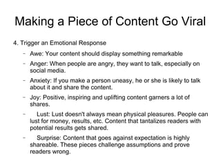 Making a Piece of Content Go Viral
4. Trigger an Emotional Response
− Awe: Your content should display something remarkable
− Anger: When people are angry, they want to talk, especially on
social media.
− Anxiety: If you make a person uneasy, he or she is likely to talk
about it and share the content.
− Joy: Positive, inspiring and uplifting content garners a lot of
shares.
− Lust: Lust doesn't always mean physical pleasures. People can
lust for money, results, etc. Content that tantalizes readers with
potential results gets shared.
− Surprise: Content that goes against expectation is highly
shareable. These pieces challenge assumptions and prove
readers wrong.
 