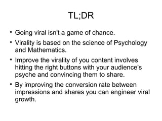 TL;DR

Going viral isn't a game of chance.

Virality is based on the science of Psychology
and Mathematics.

Improve the virality of you content involves
hitting the right buttons with your audience's
psyche and convincing them to share.

By improving the conversion rate between
impressions and shares you can engineer viral
growth.
 