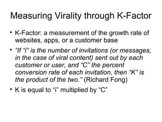 Measuring Virality through K-Factor

K-Factor: a measurement of the growth rate of
websites, apps, or a customer base

“If “i” is the number of invitations (or messages,
in the case of viral content) sent out by each
customer or user, and “C” the percent
conversion rate of each invitation, then “K” is
the product of the two.” (Richard Fong)

K is equal to “i” multiplied by “C”
 