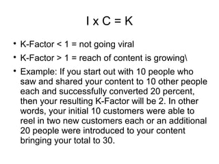 I x C = K

K-Factor < 1 = not going viral

K-Factor > 1 = reach of content is growing

Example: If you start out with 10 people who
saw and shared your content to 10 other people
each and successfully converted 20 percent,
then your resulting K-Factor will be 2. In other
words, your initial 10 customers were able to
reel in two new customers each or an additional
20 people were introduced to your content
bringing your total to 30.
 
