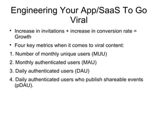 Engineering Your App/SaaS To Go
Viral

Increase in invitations + increase in conversion rate =
Growth

Four key metrics when it comes to viral content:
1. Number of monthly unique users (MUU)
2. Monthly authenticated users (MAU)
3. Daily authenticated users (DAU)
4. Daily authenticated users who publish shareable events
(pDAU).
 