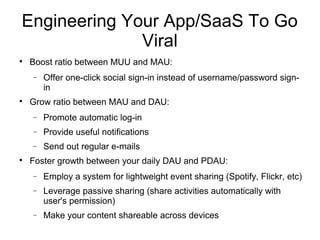 Engineering Your App/SaaS To Go
Viral

Boost ratio between MUU and MAU:
− Offer one-click social sign-in instead of username/password sign-
in

Grow ratio between MAU and DAU:
− Promote automatic log-in
− Provide useful notifications
− Send out regular e-mails

Foster growth between your daily DAU and PDAU:
− Employ a system for lightweight event sharing (Spotify, Flickr, etc)
− Leverage passive sharing (share activities automatically with
user's permission)
− Make your content shareable across devices
 