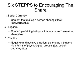 Six STEPPS to Encouraging The
Share
1. Social Currency
− Content that makes a person sharing it look
knowledgeable
2. Triggers
− Content pertaining to topics that are current are more
shareable
3. Emotion
− Negative and positive emotion; as long as it triggers
high forms of psychological arousal (joy, anger,
outrage, etc.)
 