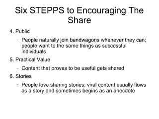 Six STEPPS to Encouraging The
Share
4. Public
− People naturally join bandwagons whenever they can;
people want to the same things as successful
individuals
5. Practical Value
− Content that proves to be useful gets shared
6. Stories
− People love sharing stories; viral content usually flows
as a story and sometimes begins as an anecdote
 