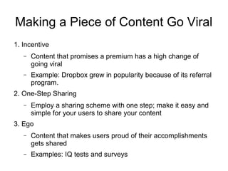 Making a Piece of Content Go Viral
1. Incentive
− Content that promises a premium has a high change of
going viral
− Example: Dropbox grew in popularity because of its referral
program.
2. One-Step Sharing
− Employ a sharing scheme with one step; make it easy and
simple for your users to share your content
3. Ego
− Content that makes users proud of their accomplishments
gets shared
− Examples: IQ tests and surveys
 