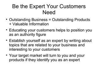 Be the Expert Your Customers
Need

Outstanding Business = Outstanding Products
+ Valuable Information

Educating your customers helps to position you
as an authority figure

Establish yourself as an expert by writing about
topics that are related to your business and
interesting to your customers

Your target market will turn to you and your
products if they identify you as an expert
 