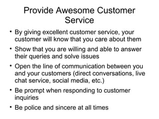 Provide Awesome Customer
Service

By giving excellent customer service, your
customer will know that you care about them

Show that you are willing and able to answer
their queries and solve issues

Open the line of communication between you
and your customers (direct conversations, live
chat service, social media, etc.)

Be prompt when responding to customer
inquiries

Be police and sincere at all times
 