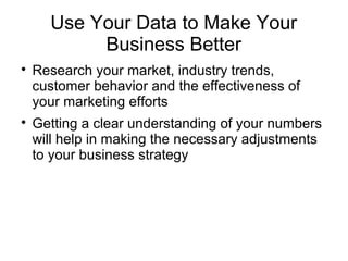 Use Your Data to Make Your
Business Better

Research your market, industry trends,
customer behavior and the effectiveness of
your marketing efforts

Getting a clear understanding of your numbers
will help in making the necessary adjustments
to your business strategy
 