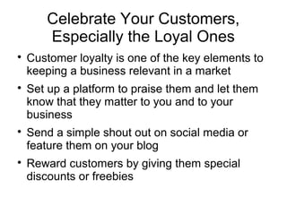 Celebrate Your Customers,
Especially the Loyal Ones

Customer loyalty is one of the key elements to
keeping a business relevant in a market

Set up a platform to praise them and let them
know that they matter to you and to your
business

Send a simple shout out on social media or
feature them on your blog

Reward customers by giving them special
discounts or freebies
 