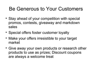 Be Generous to Your Customers

Stay ahead of your competition with special
promos, contests, giveaway and markdown
sales

Special offers foster customer loyalty

Make your offers irresistible to your target
market

Give away your own products or research other
products to use as prizes; Discount coupons
are always a welcome treat
 