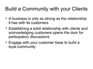 Build a Community with your Clients

A business is only as strong as the relationship
it has with its customers

Establishing a solid relationship with clients and
acknowledging customers opens the door for
participatory discussions

Engage with your customer base to build a
loyal community
 