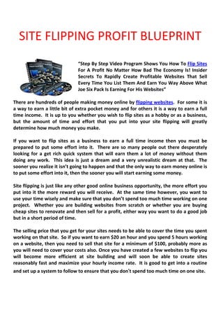 SITE FLIPPING PROFIT BLUEPRINT
                              “Step By Step Video Program Shows You How To Flip Sites
                              For A Profit No Matter How Bad The Economy Is! Insider
                              Secrets To Rapidly Create Profitable Websites That Sell
                              Every Time You List Them And Earn You Way Above What
                              Joe Six Pack Is Earning For His Websites”

There are hundreds of people making money online by flipping websites. For some it is
a way to earn a little bit of extra pocket money and for others it is a way to earn a full
time income. It is up to you whether you wish to flip sites as a hobby or as a business,
but the amount of time and effort that you put into your site flipping will greatly
determine how much money you make.

If you want to flip sites as a business to earn a full time income then you must be
prepared to put some effort into it. There are so many people out there desperately
looking for a get rich quick system that will earn them a lot of money without them
doing any work. This idea is just a dream and a very unrealistic dream at that. The
sooner you realize it isn’t going to happen and that the only way to earn money online is
to put some effort into it, then the sooner you will start earning some money.

Site flipping is just like any other good online business opportunity, the more effort you
put into it the more reward you will receive. At the same time however, you want to
use your time wisely and make sure that you don’t spend too much time working on one
project. Whether you are building websites from scratch or whether you are buying
cheap sites to renovate and then sell for a profit, either way you want to do a good job
but in a short period of time.

The selling price that you get for your sites needs to be able to cover the time you spent
working on that site. So if you want to earn $20 an hour and you spend 5 hours working
on a website, then you need to sell that site for a minimum of $100, probably more as
you will need to cover your costs also. Once you have created a few websites to flip you
will become more efficient at site building and will soon be able to create sites
reasonably fast and maximize your hourly income rate. It is good to get into a routine
and set up a system to follow to ensure that you don’t spend too much time on one site.
 