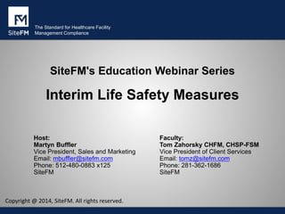 The Standard for Healthcare Facility
Management Compliance
SiteFM's Education Webinar Series
Interim Life Safety Measures
Host:
Martyn Buffler
Vice President, Sales and Marketing
Email: mbuffler@sitefm.com
Phone: 512-480-0883 x125
SiteFM
Faculty:
Tom Zahorsky CHFM, CHSP-FSM
Vice President of Client Services
Email: tomz@sitefm.com
Phone: 281-362-1686
SiteFM
Copyright @ 2014, SiteFM. All rights reserved.
 