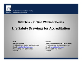 The Standard for Healthcare Facility
Management Compliance

SiteFM's - Online Webinar Series

Life Safety Drawings for Accreditation

Host:
Martyn Buffler
Vice President, Sales and Marketing
Email: mbuffler@sitefm.com
Phone: 512-480-0883 x125
SiteFM

Faculty:
Tom Zahorsky CHFM, CHSP-FSM
Vice President of Client Services
Email: tomz@sitefm.com
Phone: 281-362-1686
SiteFM

 
