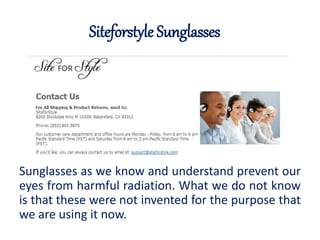 Siteforstyle Sunglasses 
Sunglasses as we know and understand prevent our 
eyes from harmful radiation. What we do not know 
is that these were not invented for the purpose that 
we are using it now. 
 