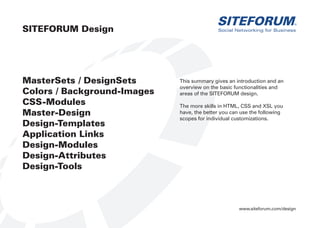 www.siteforum.com/design
Social Networking for Business
SITEFORUM®
MasterSets / DesignSets
Colors / Background-Images
CSS-Modules
Master-Design
Design-Templates
Application Links
Design-Modules
Design-Attributes
Design-Tools
SITEFORUM Design
This summary gives an introduction and an
overview on the basic functionalities and
areas of the SITEFORUM design.
The more skills in HTML, CSS and XSL you
have, the better you can use the following
scopes for individual customizations.
 