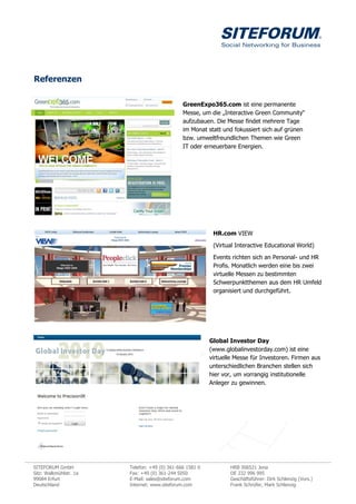 Referenzen

                                               GreenExpo365.com ist eine permanente
                                               Messe, um die „Interactive Green Community“
                                               aufzubauen. Die Messe findet mehrere Tage
                                               im Monat statt und fokussiert sich auf grünen
                                               bzw. umweltfreundlichen Themen wie Green
                                               IT oder erneuerbare Energien.




                                                           HR.com VIEW

                                                           (Virtual Interactive Educational World)

                                                           Events richten sich an Personal- und HR
                                                           Profis. Monatlich werden eine bis zwei
                                                           virtuelle Messen zu bestimmten
                                                           Schwerpunktthemen aus dem HR Umfeld
                                                           organisiert und durchgeführt.




                                                          Global Investor Day
                                                          (www.globalinvestorday.com) ist eine
                                                          virtuelle Messe für Investoren. Firmen aus
                                                          unterschiedlichen Branchen stellen sich
                                                          hier vor, um vorrangig institutionelle
                                                          Anleger zu gewinnen.




SITEFORUM GmbH          Telefon: +49 (0) 361-666 1581 0           HRB 306521 Jena
Sitz: Walkmühlstr. 1a   Fax: +49 (0) 361-244 5050                 DE 232 996 995
99084 Erfurt            E-Mail: sales@siteforum.com               Geschäftsführer: Dirk Schlenzig (Vors.)
Deutschland             Internet: www.siteforum.com               Frank Schrüfer, Mark Schlenzig
 
