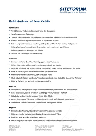 Marktteilnehmer und deren Vorteile

Veranstalter

 Verstärken und Treiben der Community bzw. des Ökosystems
 Schaffen von neuen Zielgruppen
 Transfer traditioneller Geschäftsmodelle in die Online-Welt, Steigerung von Online-Umsätzen
 Einfache Konvertierung von Interessenten zu registrierten Nutzern
 Entwicklung von Kunden zu Ausstellern, von Experten und Vordenkern zu Keynote Speakern
 Unkomplizierte und kostengünstige Organisation; mehrmals im Jahr durchführbar
 Mehrfache Wiederverwertbarkeit der Inhalte
 Schnelle und nachhaltige Lead-Generierung

Aussteller

 Schneller, einfacher Zugriff auf die Zielgruppen mittels Webbrowser
 Höhere Reichweite, größere Anzahl von Kontakten, Leads und Kunden
 Messbare Ergebnisse und Reporting bspw. durch Anzahl Klicks, virtuelle Visitenkarten und Leads
 Einfache Erstellung und Wiederverwendbarkeit des Messestands
 Optimale Vermarktung durch SEO, SEM und Social Media·
 Stark reduzierte Kosten, somit mehr Vertriebspersonal und mehr Budget für Sponsoring, Werbung·
 Einfache Buchung von Webcasts und Keynotes möglich

Besucher

 Schneller und unkomplizierter Zugriff mittels Webbbrowser; viele Messen pro Jahr besuchbar
 Keine Reisekosten, schnell erreichbar, unabhängig vom Aufenthalts-, Wohnort
 Gut planbar und geringe Verweildauer (meist 1 bis 2 Std.)·
 Andere, interessante Teilnehmer und Experten sind schnell auffindbar und kontaktierbar·
 Interessante Themen und Inhalte können schnell weitergeleitet werden

Experten

 Darstellen des Wissens und der Erfahrungen in Webcasts und Keynotes
 Einfache, schnelle Verbreitung der Inhalte, Präsentationen und Videos
 Erreichen neuer Kontakte im Webcast Auditorium
 Durch Integration des Events in der Community sind Inhalten sofort suchmaschinenoptimiert

SITEFORUM GmbH                     Telefon: +49 (0) 361-666 1581 0        HRB 306521 Jena
Sitz: Walkmühlstr. 1a              Fax: +49 (0) 361-244 5050              DE 232 996 995
99084 Erfurt                       E-Mail: sales@siteforum.com            Geschäftsführer: Dirk Schlenzig (Vors.)
Deutschland                        Internet: www.siteforum.com            Frank Schrüfer, Mark Schlenzig
 