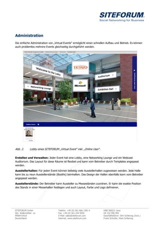 Administration
Die einfache Administration von „Virtual Events“ ermöglicht einen schnellen Aufbau und Betrieb. Es können
auch problemlos mehrere Events gleichzeitig durchgeführt werden.




Abb. 2.        Lobby eines SITEFORUM „Virtual Event“ inkl. „Online User“.


Erstellen und Verwalten: Jeder Event hat eine Lobby, eine Networking Lounge und ein Webcast
Auditorium. Das Layout für diese Räume ist flexibel und kann vom Betreiber durch Templates angepasst
werden.

Ausstellerhallen: Für jeden Event können beliebig viele Ausstellerhallen zugewiesen werden. Jede Halle
kann bis zu neun Ausstellerstände (Booths) beinhalten. Das Design der Hallen ebenfalls kann vom Betreiber
angepasst werden.

Ausstellerstände: Der Betreiber kann Aussteller zu Messeständen zuordnen. Er kann die exakte Position
des Stands in einer Messehallen festlegen und auch Layout, Farbe und Logo definieren.




SITEFORUM GmbH                        Telefon: +49 (0) 361-666 1581 0       HRB 306521 Jena
Sitz: Walkmühlstr. 1a                 Fax: +49 (0) 361-244 5050             DE 232 996 995
99084 Erfurt                          E-Mail: sales@siteforum.com           Geschäftsführer: Dirk Schlenzig (Vors.)
Deutschland                           Internet: www.siteforum.com           Frank Schrüfer, Mark Schlenzig
 