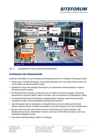 Abb. 3.        Ausstellerhalle mit neun zugewiesenen Messeständen.


Funktionen des Messestands
Sowohl der Veranstalter als auch der Besitzer des Messestands können die wichtigsten Einstellungen ändern.

 Inhalte (Logo, Firmenbild, Neuigkeiten, Dokumenten-Downloads und Firmen-Video) können einfach und
    schnell erstellt und jederzeit geändert werden.

 Standbesitzer können alle wichtigen Informationen zum Unternehmen wiederverwendbar im eigenen
    Unternehmensprofil verwalten.
 Der Messestand kann entweder ein Video oder den Live-Stream einer Kamera anzeigen, Wechsel der
    Komponenten ist jederzeit möglich. Dadurch sind bspw. auch Live-Webinars und Präsentationen möglich.

 Im Unternehmensprofil können Mitarbeiter als Administratoren hinterlegt, weitere Personen als Bild
    hochgeladen werden, die als personalisiertes Standpersonal erscheinen.

 Jeder Messestand zeigt live die Besucher und Repräsentanten an, die sich aktuell auf dem Stand
    befinden. Besucher können in Echtzeit mit Ausstellern und anderen Besuchern per Chat in Kontakt treten.
 Besucher können per Klick einen Vermerk und einen Rückrufwunsch am Stand hinterlassen. Das
    Standpersonal kann diese „Visitenkarten“ einsehen und sich per E-Mail informieren lassen, wenn neue
    Visitenkarten abgegeben werden.
 Viele weitere Reporting-Optionen stehen zur Verfügung.



SITEFORUM GmbH                       Telefon: +49 (0) 361-666 1581 0     HRB 306521 Jena
Sitz: Walkmühlstr. 1a                Fax: +49 (0) 361-244 5050           DE 232 996 995
99084 Erfurt                         E-Mail: sales@siteforum.com         Geschäftsführer: Dirk Schlenzig (Vors.)
Deutschland                          Internet: www.siteforum.com         Frank Schrüfer, Mark Schlenzig
 