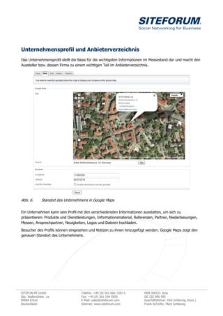 Unternehmensprofil und Anbieterverzeichnis
Das Unternehmensprofil stellt die Basis für die wichtigsten Informationen im Messestand dar und macht den
Aussteller bzw. dessen Firma zu einem wichtigen Teil im Anbieterverzeichnis.




Abb. 6.        Standort des Unternehmens in Google Maps


Ein Unternehmen kann sein Profil mit den verschiedensten Informationen ausstatten, um sich zu
präsentieren: Produkte und Dienstleistungen, Informationsmaterial, Referenzen, Partner, Niederlassungen,
Messen, Ansprechpartner, Neuigkeiten, Logos und Dateien hochladen.
Besucher des Profils können eingesehen und Notizen zu ihnen hinzugefügt werden. Google Maps zeigt den
genauen Standort des Unternehmens.




SITEFORUM GmbH                      Telefon: +49 (0) 361-666 1581 0     HRB 306521 Jena
Sitz: Walkmühlstr. 1a               Fax: +49 (0) 361-244 5050           DE 232 996 995
99084 Erfurt                        E-Mail: sales@siteforum.com         Geschäftsführer: Dirk Schlenzig (Vors.)
Deutschland                         Internet: www.siteforum.com         Frank Schrüfer, Mark Schlenzig
 