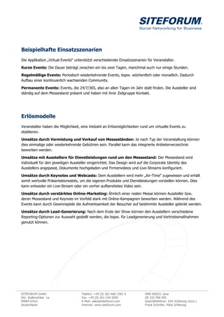 Beispielhafte Einsatzszenarien
Die Applikation „Virtual Events“ unterstützt verschiedenste Einsatzszenarien für Veranstalter.

Kurze Events: Die Dauer beträgt zwischen ein bis zwei Tagen, manchmal auch nur einige Stunden.
Regelmäßige Events: Periodisch wiederkehrende Events, bspw. wöchentlich oder monatlich. Dadurch
Aufbau einer kontinuierlich wachsenden Community.

Permanente Events: Events, die 24/7/365, also an allen Tagen im Jahr statt finden. Die Aussteller sind
ständig auf dem Messestand präsent und haben mit ihrer Zielgruppe Kontakt.




Erlösmodelle
Veranstalter haben die Möglichkeit, eine Vielzahl an Erlösmöglichkeiten rund um virtuelle Events zu
etablieren.

Umsätze durch Vermietung und Verkauf von Messeständen: Je nach Typ der Veranstaltung können
dies einmalige oder wiederkehrende Gebühren sein. Parallel kann das integrierte Anbieterverzeichnis
beworben werden.

Umsätze mit Ausstellern für Dienstleistungen rund um den Messestand: Der Messestand wird
individuell für den jeweiligen Aussteller eingerichtet. Das Design wird auf die Corporate Identity des
Ausstellers angepasst, Dokumente hochgeladen und Firmenvideos und Live-Streams konfiguriert.

Umsätze durch Keynotes und Webcasts: Dem Ausstellern wird mehr „Air-Time“ zugewiesen und erhält
somit wertvolle Präsentationsslots, um die eigenen Produkte und Dienstleistungen vorstellen können. Dies
kann entweder ein Live-Stream oder ein vorher aufbereitetes Video sein.

Umsätze durch verstärktes Online-Marketing: Ähnlich einer realen Messe können Aussteller bzw.
deren Messestand und Keynote im Vorfeld stark mit Online-Kampagnen beworben werden. Während des
Events kann durch Gewinnspiele die Aufmerksamkeit der Besucher auf bestimmte Aussteller gelenkt werden.

Umsätze durch Lead-Generierung: Nach dem Ende der Show können den Ausstellern verschiedene
Reporting-Optionen zur Auswahl gestellt werden, die bspw. für Leadgenerierung und Vertriebsmaßnahmen
genutzt können.




SITEFORUM GmbH                      Telefon: +49 (0) 361-666 1581 0        HRB 306521 Jena
Sitz: Walkmühlstr. 1a               Fax: +49 (0) 361-244 5050              DE 232 996 995
99084 Erfurt                        E-Mail: sales@siteforum.com            Geschäftsführer: Dirk Schlenzig (Vors.)
Deutschland                         Internet: www.siteforum.com            Frank Schrüfer, Mark Schlenzig
 