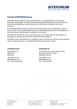 Portrait SITEFORUM Group
SITEFORUM ist eine integrierte Cloud Computing Plattform, ein Komplettangebot für die Umsetzung
langfristiger Web-Strategien. Der 1998 in Deutschland gegründete Softwarehersteller kombiniert als einer
der ersten Geschäftsprozesse mit Social Networking und zeigt damit, wie Business in der Zukunft
funktioniert.

Die SITEFORUM Plattform adressiert große Firmen und Organisationen sowie Consultingfirmen, Network-
Service-Provider und Value-added Reseller (VARs), die industriespezifische Services für den Mittelstand und
kleine Unternehmen zusammenstellen, komplettieren und vertreiben.

SITEFORUM als Unternehmen wird von der Gartner Group in ihrem Magic Quadrant "Social Software am
Arbeitsplatz" als auch bei seinen Kunden als "beliebter Anbieter" klassifiziert.

SITEFORUM Kunden sind Marktführer wie McDonald„s, Ingenico, Microsoft, VBL, HR.com und Herausforderer
wie Arriva, Odgers oder Strato – der zweitgrößte Internet Service Provider in Europa.




SITEFORUM GmbH                                            SITEFORUM LTD

Walkmühlstraße 1a                                         The Business Centre, Henley Business School
99084 Erfurt                                              Greenlands, Henley on Thames
Deutschand                                                Oxfordshire RG9 3AU
www.siteforum.com                                         www.siteforum.com
sales@siteforum.com                                       sales@siteforum.com
Tel.: +49 (361) 66615810                                  Fon: +44 845 8724212




SITEFORUM GmbH                      Telefon: +49 (0) 361-666 1581 0         HRB 306521 Jena
Sitz: Walkmühlstr. 1a               Fax: +49 (0) 361-244 5050               DE 232 996 995
99084 Erfurt                        E-Mail: sales@siteforum.com             Geschäftsführer: Dirk Schlenzig (Vors.)
Deutschland                         Internet: www.siteforum.com             Frank Schrüfer, Mark Schlenzig
 