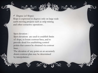  Degree (of Slope):
Slope is expressed in degrees only on large scale
earth-moving projects such as strip mining
and other extractive operations .
Spot elevation :
Spot elevations are used to establish limits
of slope, to locate contour lines, and to
provide detail for establishing control
points that cannot be obtained via contour
lines .
The elevation of any point on an accurately
drawn contour plan may be determined
by interpolation .
 