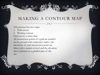 MAKING A CONTOUR MAP
This process has two steps:
1. Field survey
2. Plotting contour
Field survey is done first.
All intersection points of a grid are marked
on the ground with temporary stakes ; the
elevations of each intersection point are
taken with a transit or level and the elevation
data is plotted on a gridded plan of the
site
 