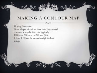 MAKING A CONTOUR MAP
Plotting Contours :
Once all spot elevations have been determined,
contours at regular intervals [typically
1000 mm, 500 mm, or 250 mm (5 ft,
2 ft, or 1 ft)] can be located and plotted on
a map.
 
