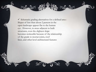  Schematic grading alternatives for a defined area :
Slopes of less than about 2 percent in the
open landscape appear flat to the human
eye . However, in areas adjacent to built
structures, even the slightest slope
becomes noticeable because of the relationship
of the grade to mortar joints, roof
lines, and other level architectural features
 