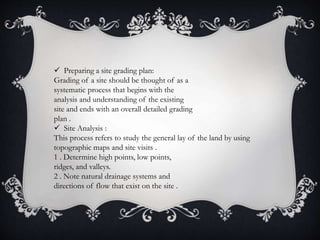  Preparing a site grading plan:
Grading of a site should be thought of as a
systematic process that begins with the
analysis and understanding of the existing
site and ends with an overall detailed grading
plan .
 Site Analysis :
This process refers to study the general lay of the land by using
topographic maps and site visits .
1 . Determine high points, low points,
ridges, and valleys.
2 . Note natural drainage systems and
directions of flow that exist on the site .
 