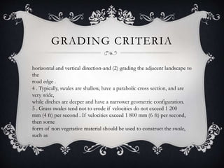 GRADING CRITERIA
horizontal and vertical direction-and (2) grading the adjacent landscape to
the
road edge .
4 . Typically, swales are shallow, have a parabolic cross section, and are
very wide,
while ditches are deeper and have a narrower geometric configuration.
5 . Grass swales tend not to erode if velocities do not exceed 1 200
mm (4 ft) per second . If velocities exceed 1 800 mm (6 ft) per second,
then some
form of non vegetative material should be used to construct the swale,
such as
 
