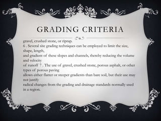 GRADING CRITERIA
gravel, crushed stone, or riprap.
6 . Several site grading techniques can be employed to limit the size,
shape, length,
and gradient of these slopes and channels, thereby reducing the volume
and velocity
of runoff 7 . The use of gravel, crushed stone, porous asphalt, or other
types of porous paving
allows either flatter or steeper gradients than bare soil, but their use may
not justify
radical changes from the grading and drainage standards normally used
in a region.
 