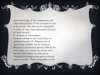 upon knowledge of the composition and
other characteristics of the soil and/or rock
to be moved. This data can be obtained in
a variety of ways, depending upon the level
of detail needed.
 Sources of Information :
General soil data in the United States is
published by the U.S . Department of
Agriculture (USDA) and the National
Resource Conservation Service (NRCS) for
most states, on a county-by-county basis .
Specific information on soils can be
obtained by borings or test pits at selected
places on a site . These soil profiles can be
 