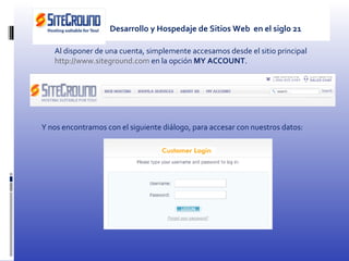 Al disponer de una cuenta, simplemente accesamos desde el sitio principal  http://www.siteground.com  en la opción  MY ACCOUNT . Y nos encontramos con el siguiente diálogo, para accesar con nuestros datos: Desarrollo y Hospedaje de Sitios Web  en el siglo 21 