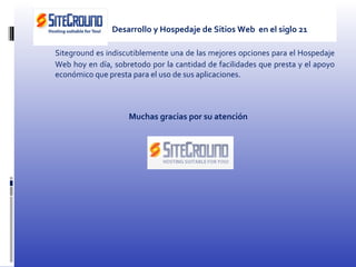 Siteground es indiscutiblemente una de las mejores opciones para el Hospedaje Web hoy en día, sobretodo por la cantidad de facilidades que presta y el apoyo económico que presta para el uso de sus aplicaciones. Muchas gracias por su atención Desarrollo y Hospedaje de Sitios Web  en el siglo 21 