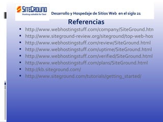 Referencias http://www.webhostingstuff.com/company/SiteGround.html http://www.siteground-review.org/siteground/top-web-hosting http://www.webhostingstuff.com/review/SiteGround.html http://www.webhostingstuff.com/uptime/SiteGround.html http://www.webhostingstuff.com/verified/SiteGround.html http://www.webhostingstuff.com/plans/SiteGround.html http://kb.siteground.com/ http://www.siteground.com/tutorials/getting_started/ Desarrollo y Hospedaje de Sitios Web  en el siglo 21 