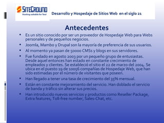 Antecedentes Es un sitio conocido por ser un proveedor de Hospedaje Web para Webs personales y de pequeños negocios. Joomla, Mambo y Drupal son la mayoría de preferencia de sus usuarios. Al momento ya pasan de 50000 CMSs y blogs en sus servidores. Fue fundado en agosto 2003 por un pequeño grupo de entusiastas. Desde aquel entonces han estado en constante crecimiento de empleados y clientes. Se estableció el sitio el 22 de marzo del 2004. Se ubica en el puesto 19 de 10056 compañías de Hospedaje Web, que han sido estimadas por el número de visitantes que poseen. Han llegado a tener una tasa de crecimiento del 35% mensual. Están en constante mejoramiento del servicio. Han doblado el servicio de banda y tráfico sin alterar sus precios. Han introducido nuevos servicios y productos como R eseller Package, Extra features, Toll-free number, Sales-Chat, etc. Desarrollo y Hospedaje de Sitios Web  en el siglo 21 