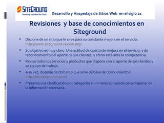 Revisiones  y base de conocimientos en Siteground Dispone de un sitio que le sirve para su constante mejora en el servicio:  http://www.siteground-review.org/ Su objetivo es muy claro: Una actitud de constante mejora en el servicio, y de reconocimiento del aporte de sus clientes, y cómo está ante la competencia. Revisa todos los servicios y productos que dispone con el aporte de sus clientes y su equipo de trabajo. A su vez, dispone de otro sitio que sirve de base de conocimientos:  http://kb.siteground.com/ Presenta una clasificación por categorías y un menú apropiado para disponer de la información necesaria. Desarrollo y Hospedaje de Sitios Web  en el siglo 21 