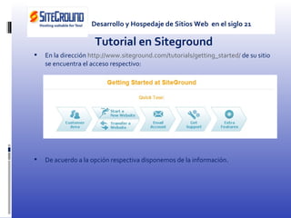 Tutorial en Siteground En la dirección  http://www.siteground.com/tutorials/getting_started/  de su sitio se encuentra el acceso respectivo: De acuerdo a la opción respectiva disponemos de la información. Desarrollo y Hospedaje de Sitios Web  en el siglo 21 