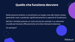 Quello che funziona davvero
Molte persone tendono a concentrarsi su troppe cose allo stesso tempo,
generando caos e perdendo signiﬁcativamente la capacità di focalizzarsi.
Nel Q4, il mindset assume un ruolo ancora più centrale: è un elemento
cruciale per lavorare eﬃcacemente ed evitare distrazioni dannose.
Un esempio?
 