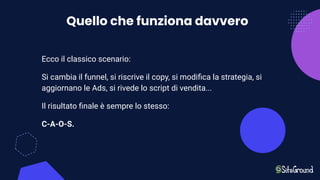 Quello che funziona davvero
Ecco il classico scenario:
Si cambia il funnel, si riscrive il copy, si modiﬁca la strategia, si
aggiornano le Ads, si rivede lo script di vendita...
Il risultato ﬁnale è sempre lo stesso:
C-A-O-S.
 
